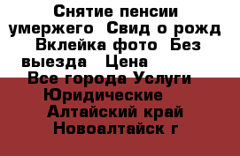 Снятие пенсии умержего. Свид.о рожд. Вклейка фото. Без выезда › Цена ­ 3 000 - Все города Услуги » Юридические   . Алтайский край,Новоалтайск г.